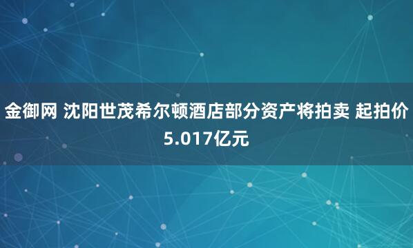 金御网 沈阳世茂希尔顿酒店部分资产将拍卖 起拍价5.017亿元