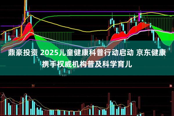 鼎豪投资 2025儿童健康科普行动启动 京东健康携手权威机构普及科学育儿