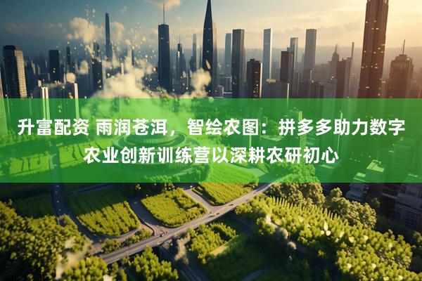 升富配资 雨润苍洱，智绘农图：拼多多助力数字农业创新训练营以深耕农研初心