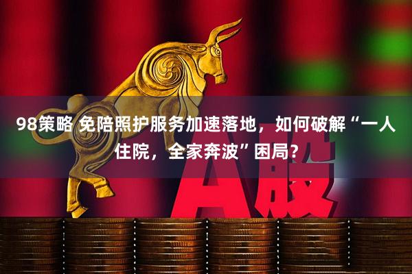 98策略 免陪照护服务加速落地，如何破解“一人住院，全家奔波”困局？