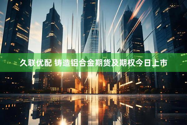 久联优配 铸造铝合金期货及期权今日上市