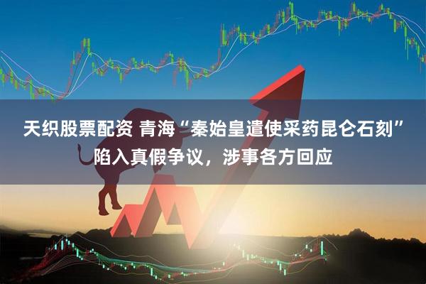 天织股票配资 青海“秦始皇遣使采药昆仑石刻”陷入真假争议，涉事各方回应