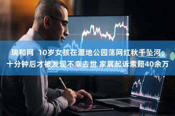 瑞和网  10岁女孩在湿地公园荡网红秋千坠河，十分钟后才被发现不幸去世 家属起诉索赔40余万