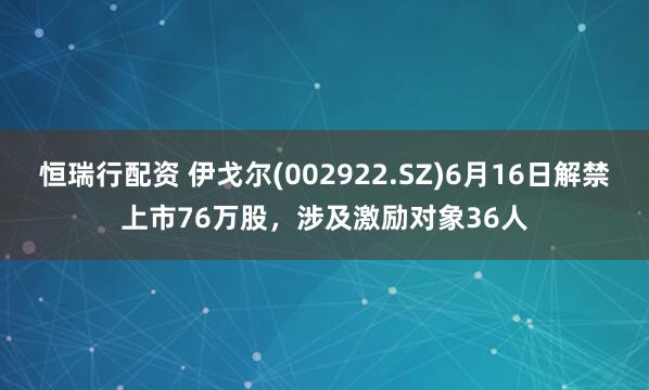 恒瑞行配资 伊戈尔(002922.SZ)6月16日解禁上市76万股，涉及激励对象36人
