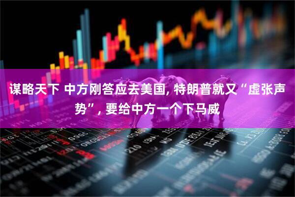 谋略天下 中方刚答应去美国, 特朗普就又“虚张声势”, 要给中方一个下马威