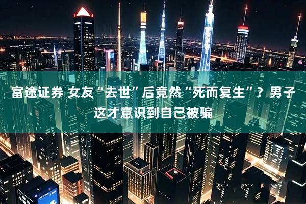富途证券 女友“去世”后竟然“死而复生”？男子这才意识到自己被骗