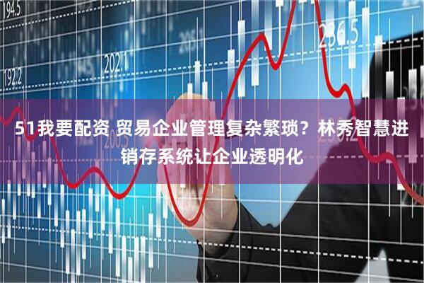 51我要配资 贸易企业管理复杂繁琐？林秀智慧进销存系统让企业透明化