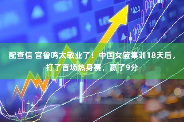 配查信 宫鲁鸣太敬业了！中国女篮集训18天后，打了首场热身赛，赢了9分