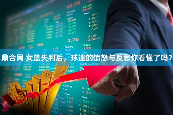 鼎合网 女篮失利后，球迷的愤怒与反思你看懂了吗？