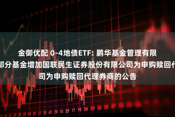 金御优配 0-4地债ETF: 鹏华基金管理有限公司关于旗下部分基金增加国联民生证券股份有限公司为申购赎回代理券商的公告