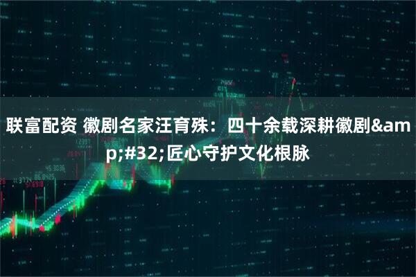 联富配资 徽剧名家汪育殊：四十余载深耕徽剧 匠心守护文化根脉