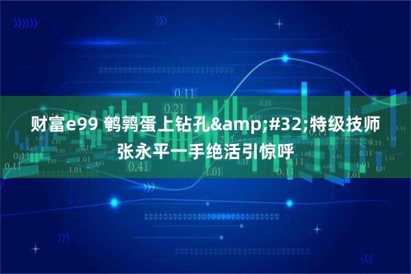 财富e99 鹌鹑蛋上钻孔 特级技师张永平一手绝活引惊呼