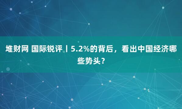 堆财网 国际锐评丨5.2%的背后，看出中国经济哪些势头？