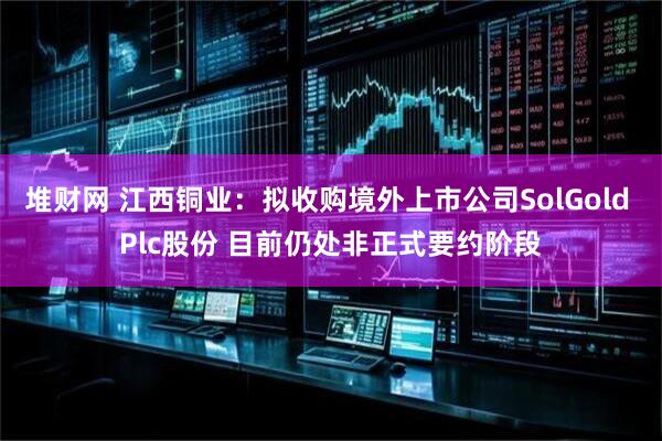 堆财网 江西铜业：拟收购境外上市公司SolGold Plc股份 目前仍处非正式要约阶段