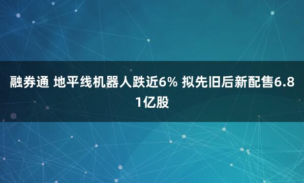 融券通 地平线机器人跌近6% 拟先旧后新配售6.81亿股