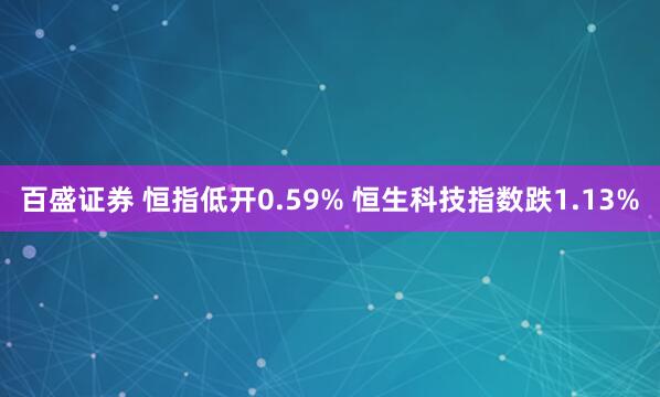 百盛证券 恒指低开0.59% 恒生科技指数跌1.13%