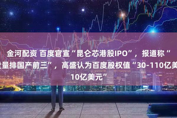 金河配资 百度官宣“昆仑芯港股IPO”，报道称“出货量排国产前三”，高盛认为百度股权值“30-110亿美元”