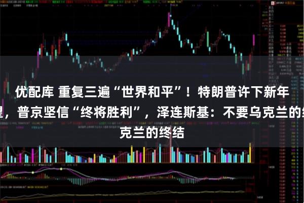 优配库 重复三遍“世界和平”！特朗普许下新年愿望，普京坚信“终将胜利”，泽连斯基：不要乌克兰的终结