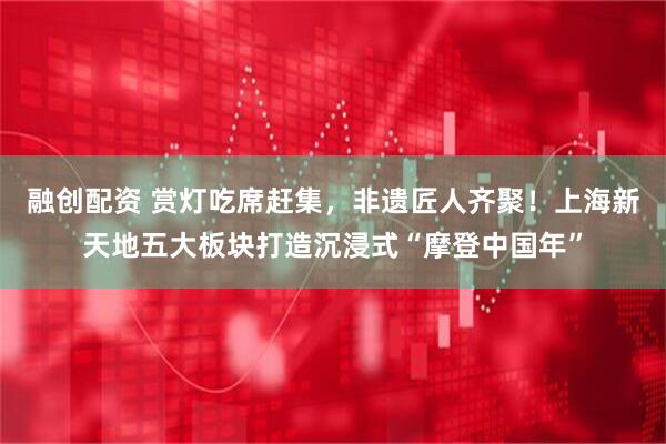 融创配资 赏灯吃席赶集，非遗匠人齐聚！上海新天地五大板块打造沉浸式“摩登中国年”