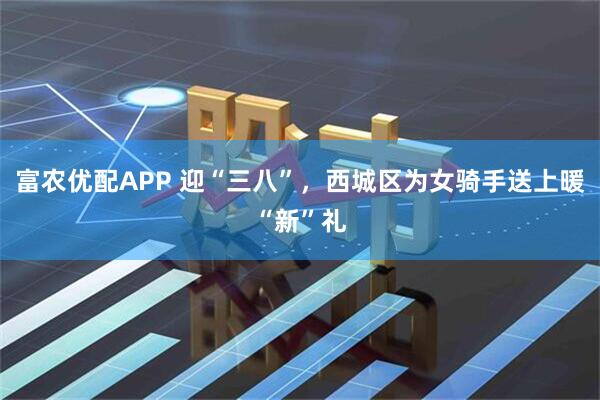 富农优配APP 迎“三八”，西城区为女骑手送上暖“新”礼